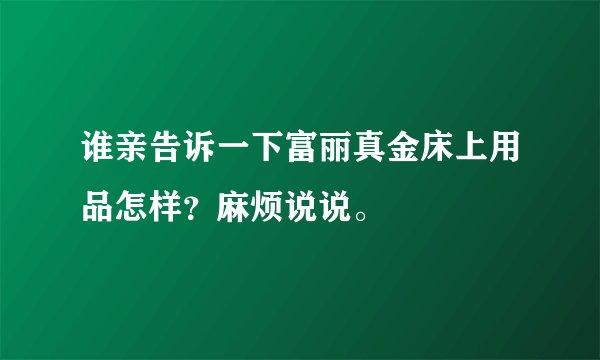 谁亲告诉一下富丽真金床上用品怎样？麻烦说说。