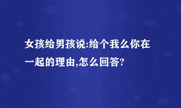 女孩给男孩说:给个我么你在一起的理由,怎么回答?
