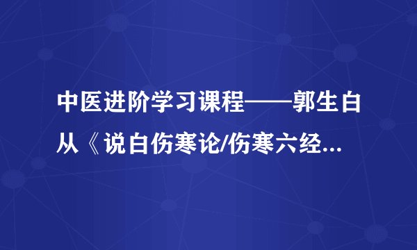 中医进阶学习课程——郭生白从《说白伤寒论/伤寒六经求真》到《生命本能系统论》的核心思想