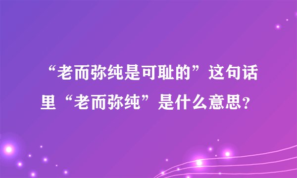 “老而弥纯是可耻的”这句话里“老而弥纯”是什么意思？