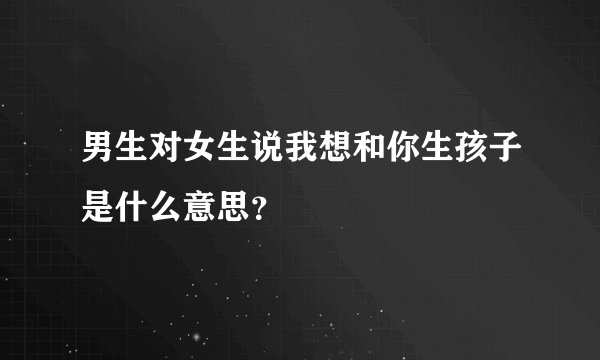 男生对女生说我想和你生孩子是什么意思？
