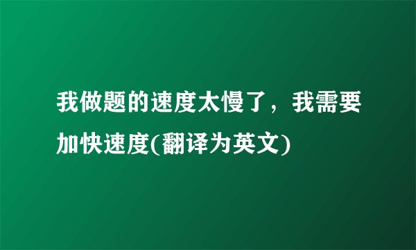 我做题的速度太慢了，我需要加快速度(翻译为英文)