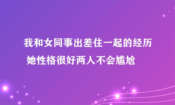 我和女同事出差住一起的经历 她性格很好两人不会尴尬