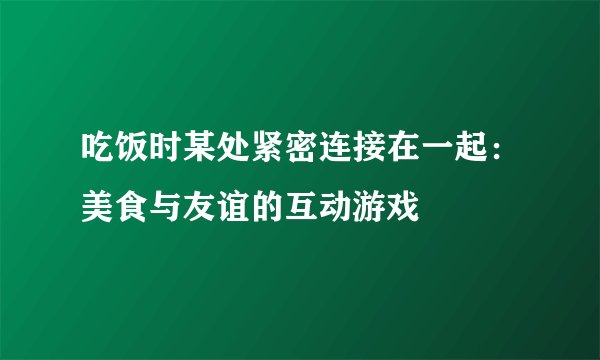 吃饭时某处紧密连接在一起:美食与友谊的互动游戏