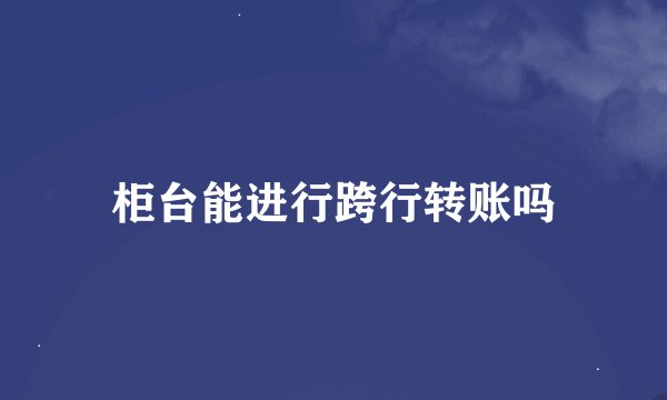 柜台能进行跨行转账吗