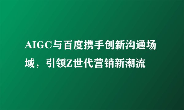 AIGC与百度携手创新沟通场域,引领Z世代营销新潮流