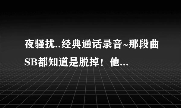 夜骚扰..经典通话录音~那段曲SB都知道是脱掉！他那个节奏去哪找！！！！！！！！