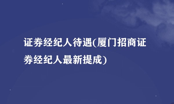 证券经纪人待遇(厦门招商证券经纪人最新提成)