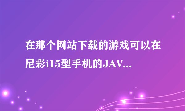在那个网站下载的游戏可以在尼彩i15型手机的JAVA功能里运行，求网站及下载步骤？？谢谢阿