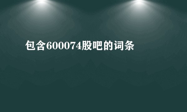 包含600074股吧的词条