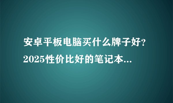 安卓平板电脑买什么牌子好？2025性价比好的笔记本有哪些推荐？