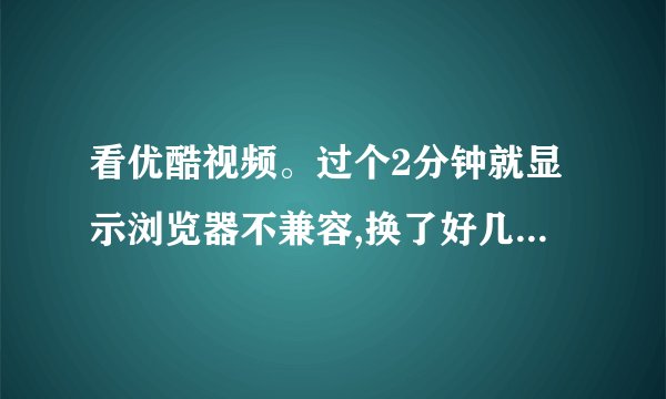 看优酷视频。过个2分钟就显示浏览器不兼容,换了好几个浏览器...
