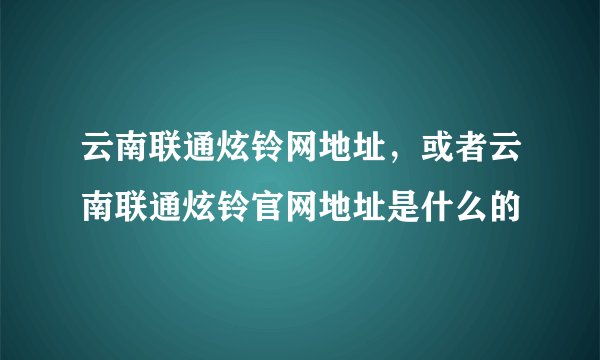云南联通炫铃网地址，或者云南联通炫铃官网地址是什么的