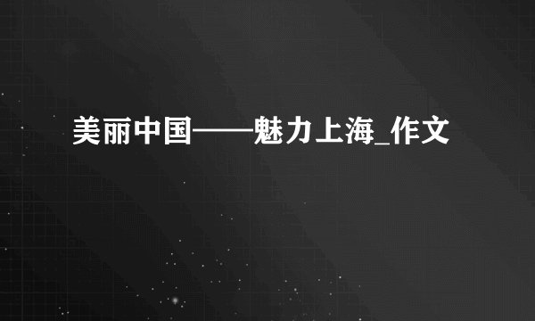 美丽中国——魅力上海_作文