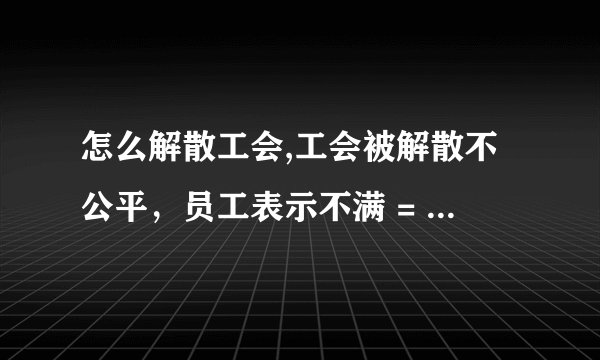 怎么解散工会,工会被解散不公平，员工表示不满 = 工会解散引起员工不满