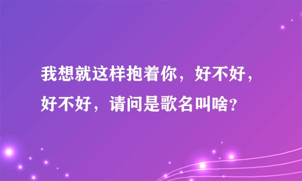 我想就这样抱着你，好不好，好不好，请问是歌名叫啥？