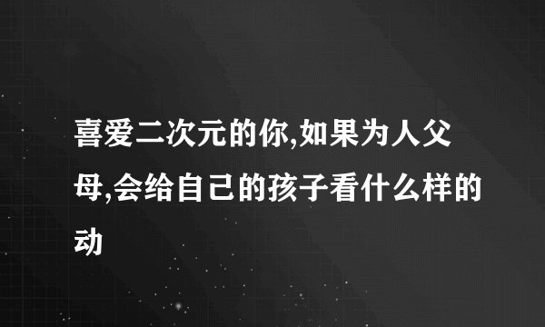 喜爱二次元的你,如果为人父母,会给自己的孩子看什么样的动