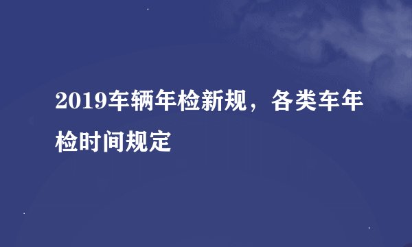 2019车辆年检新规，各类车年检时间规定
