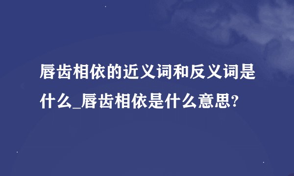 唇齿相依的近义词和反义词是什么_唇齿相依是什么意思?