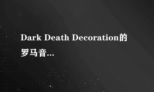 Dark Death Decoration的罗马音 就是中二病也要恋爱的角色歌 求罗马音啊 是那个= =凸守早苗的