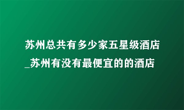 苏州总共有多少家五星级酒店_苏州有没有最便宜的的酒店