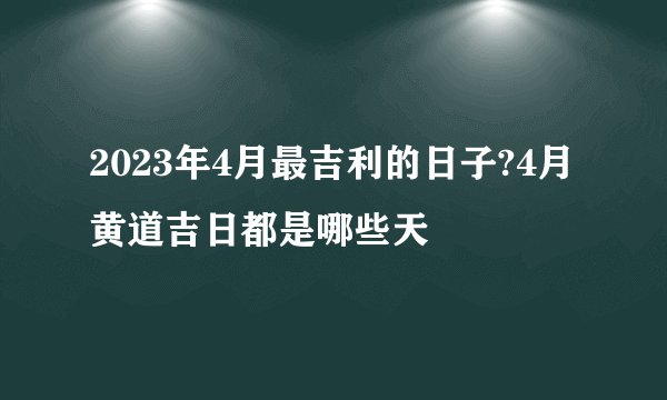 2023年4月最吉利的日子?4月黄道吉日都是哪些天
