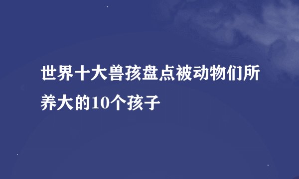世界十大兽孩盘点被动物们所养大的10个孩子