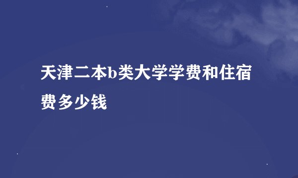 天津二本b类大学学费和住宿费多少钱