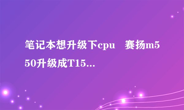 笔记本想升级下cpu   赛扬m550升级成T1500 有必要吗？差距大吗？