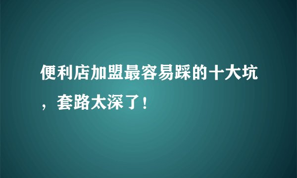 便利店加盟最容易踩的十大坑，套路太深了！