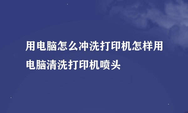 用电脑怎么冲洗打印机怎样用电脑清洗打印机喷头