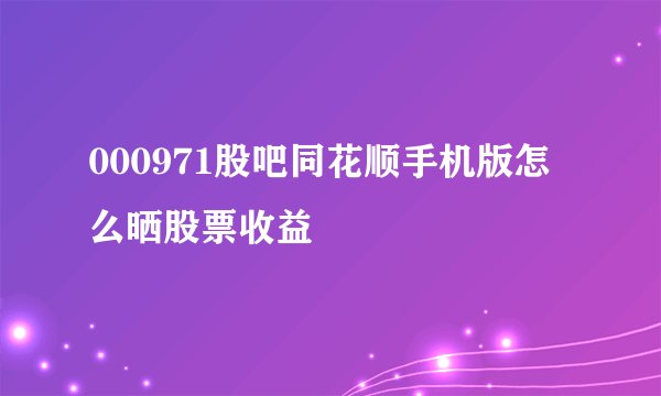 000971股吧同花顺手机版怎么晒股票收益