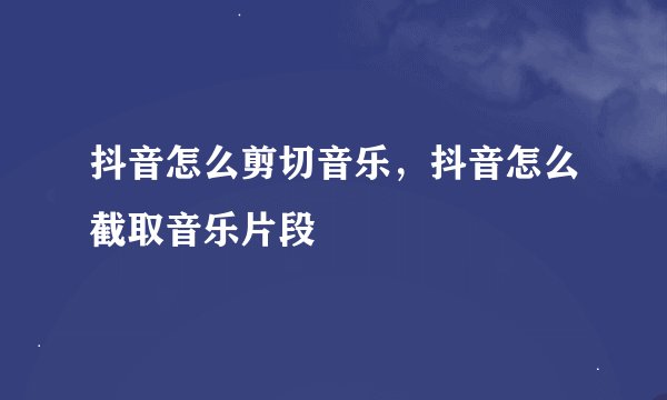 抖音怎么剪切音乐，抖音怎么截取音乐片段