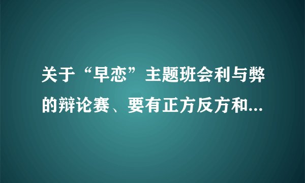 关于“早恋”主题班会利与弊的辩论赛、要有正方反方和主持人的...