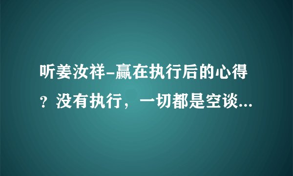听姜汝祥-赢在执行后的心得？没有执行，一切都是空谈！“执行难”关键是缺少简单实用的管理系统！
