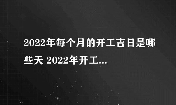 2022年每个月的开工吉日是哪些天 2022年开工黄道吉日一览表