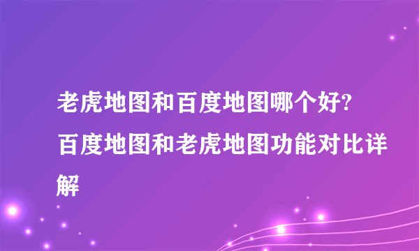 老虎地图和百度地图哪个好?百度地图和老虎地图功能对比详解