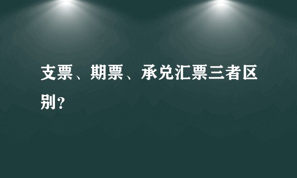 支票、期票、承兑汇票三者区别？