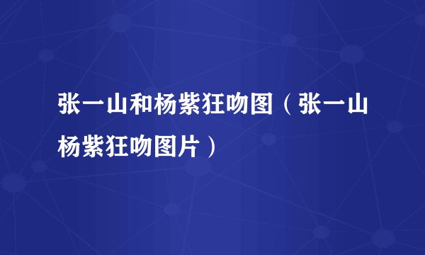 张一山和杨紫狂吻图（张一山杨紫狂吻图片）