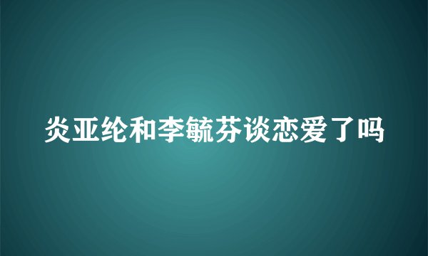 炎亚纶和李毓芬谈恋爱了吗