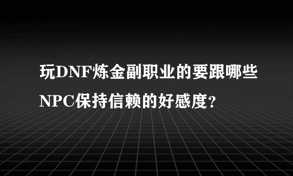 玩DNF炼金副职业的要跟哪些NPC保持信赖的好感度？