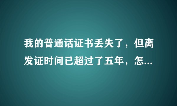 我的普通话证书丢失了，但离发证时间已超过了五年，怎么办？哪个好心人能告诉我