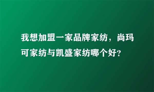 我想加盟一家品牌家纺，尚玛可家纺与凯盛家纺哪个好？