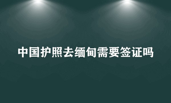 中国护照去缅甸需要签证吗
