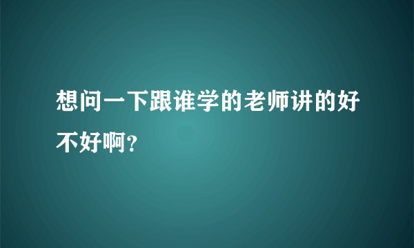 想问一下跟谁学的老师讲的好不好啊？
