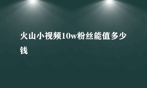 火山小视频10w粉丝能值多少钱