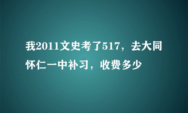 我2011文史考了517，去大同怀仁一中补习，收费多少