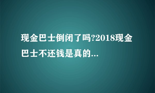 现金巴士倒闭了吗?2018现金巴士不还钱是真的...
