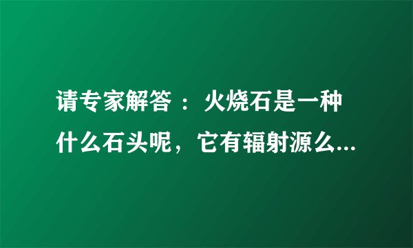 请专家解答 ：火烧石是一种什么石头呢，它有辐射源么？这种石头用作家装上面会给人们带来辐射么？