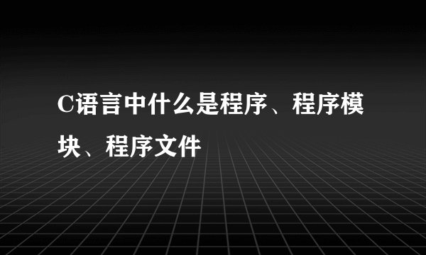 C语言中什么是程序、程序模块、程序文件